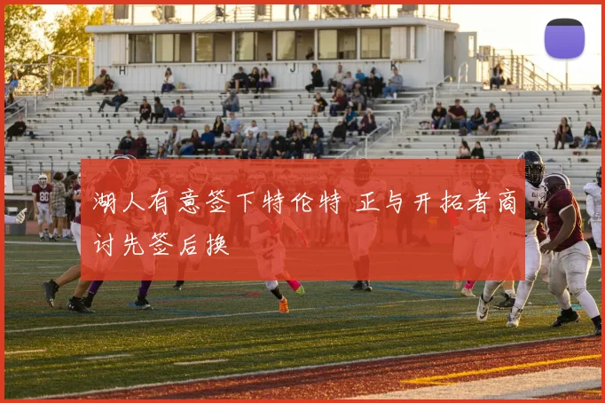 湖人有意签下特伦特 正与开拓者商讨先签后换